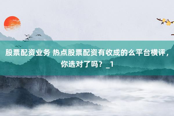 股票配资业务 热点股票配资有收成的么平台横评,你选对了吗?_1