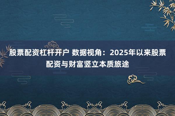 股票配资杠杆开户 数据视角：2025年以来股票配资与财富竖立本质旅途