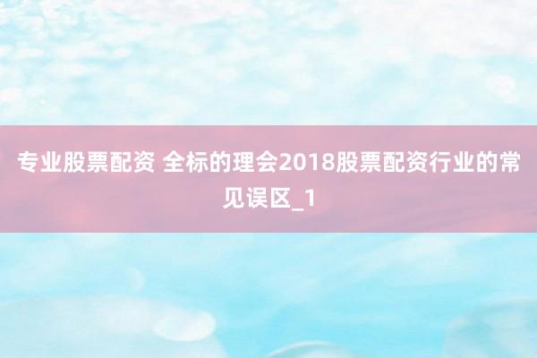 专业股票配资 全标的理会2018股票配资行业的常见误区_1