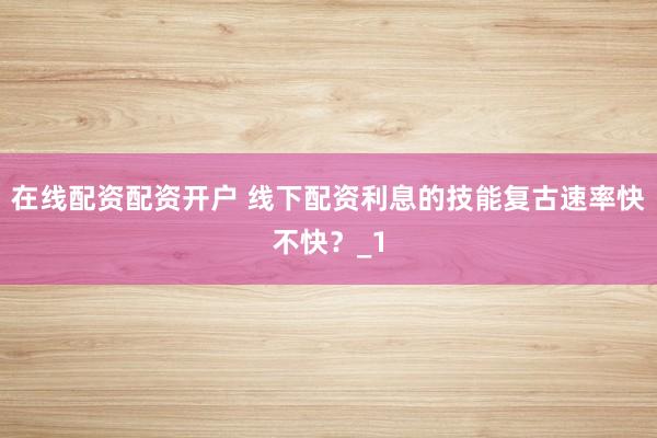 在线配资配资开户 线下配资利息的技能复古速率快不快？_1