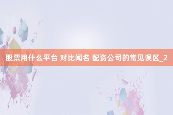股票用什么平台 对比闻名 配资公司的常见误区_2
