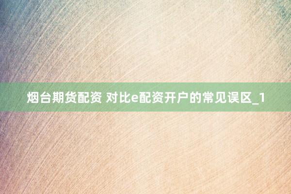 烟台期货配资 对比e配资开户的常见误区_1