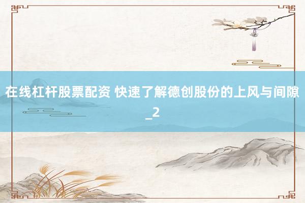 在线杠杆股票配资 快速了解德创股份的上风与间隙_2