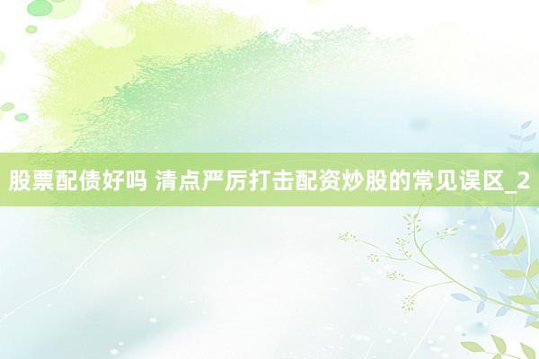 股票配债好吗 清点严厉打击配资炒股的常见误区_2