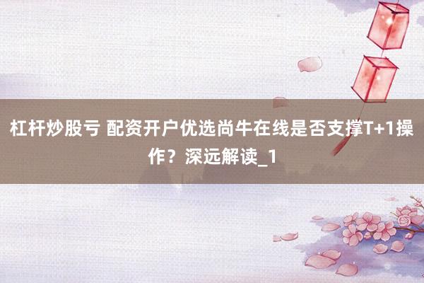 杠杆炒股亏 配资开户优选尚牛在线是否支撑T+1操作？深远解读_1